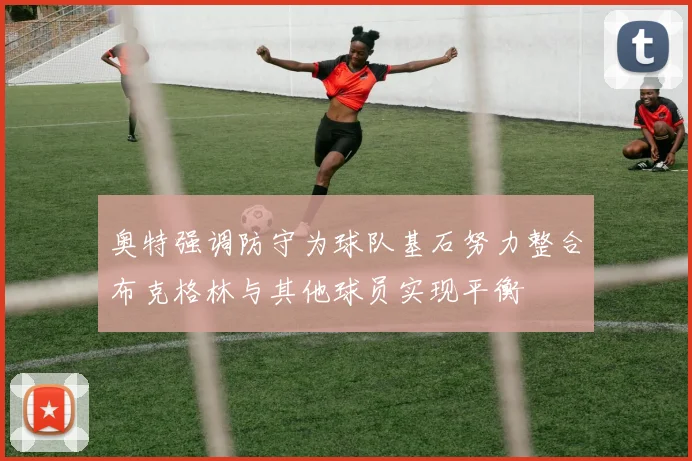 奥特强调防守为球队基石努力整合布克格林与其他球员实现平衡