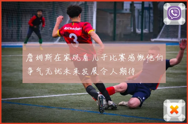 詹姆斯在家观看儿子比赛感慨他们争气无忧未来发展令人期待