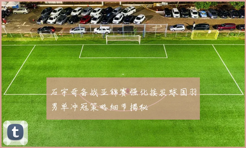 石宇奇备战亚锦赛强化接发球国羽男单冲冠策略细节揭秘