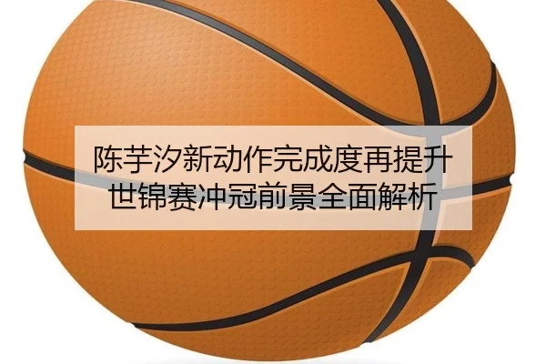 陈芋汐新动作完成度再提升 世锦赛冲冠前景全面解析
